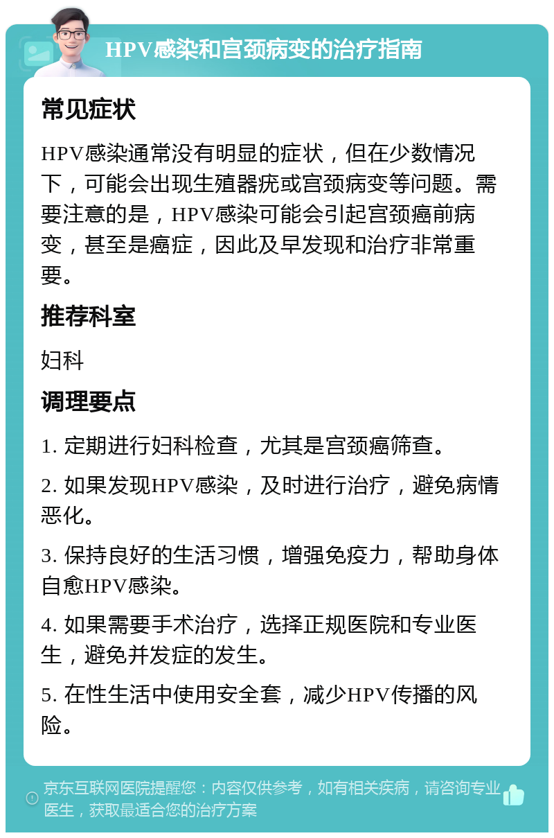 HPV感染和宫颈病变的治疗指南 常见症状 HPV感染通常没有明显的症状，但在少数情况下，可能会出现生殖器疣或宫颈病变等问题。需要注意的是，HPV感染可能会引起宫颈癌前病变，甚至是癌症，因此及早发现和治疗非常重要。 推荐科室 妇科 调理要点 1. 定期进行妇科检查，尤其是宫颈癌筛查。 2. 如果发现HPV感染，及时进行治疗，避免病情恶化。 3. 保持良好的生活习惯，增强免疫力，帮助身体自愈HPV感染。 4. 如果需要手术治疗，选择正规医院和专业医生，避免并发症的发生。 5. 在性生活中使用安全套，减少HPV传播的风险。