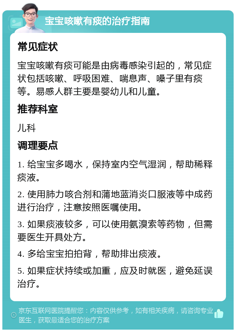 宝宝咳嗽有痰的治疗指南 常见症状 宝宝咳嗽有痰可能是由病毒感染引起的，常见症状包括咳嗽、呼吸困难、喘息声、嗓子里有痰等。易感人群主要是婴幼儿和儿童。 推荐科室 儿科 调理要点 1. 给宝宝多喝水，保持室内空气湿润，帮助稀释痰液。 2. 使用肺力咳合剂和蒲地蓝消炎口服液等中成药进行治疗，注意按照医嘱使用。 3. 如果痰液较多，可以使用氨溴索等药物，但需要医生开具处方。 4. 多给宝宝拍拍背，帮助排出痰液。 5. 如果症状持续或加重，应及时就医，避免延误治疗。