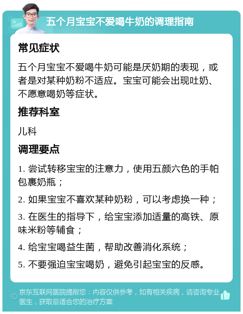 五个月宝宝不爱喝牛奶的调理指南 常见症状 五个月宝宝不爱喝牛奶可能是厌奶期的表现，或者是对某种奶粉不适应。宝宝可能会出现吐奶、不愿意喝奶等症状。 推荐科室 儿科 调理要点 1. 尝试转移宝宝的注意力，使用五颜六色的手帕包裹奶瓶； 2. 如果宝宝不喜欢某种奶粉，可以考虑换一种； 3. 在医生的指导下，给宝宝添加适量的高铁、原味米粉等辅食； 4. 给宝宝喝益生菌，帮助改善消化系统； 5. 不要强迫宝宝喝奶，避免引起宝宝的反感。