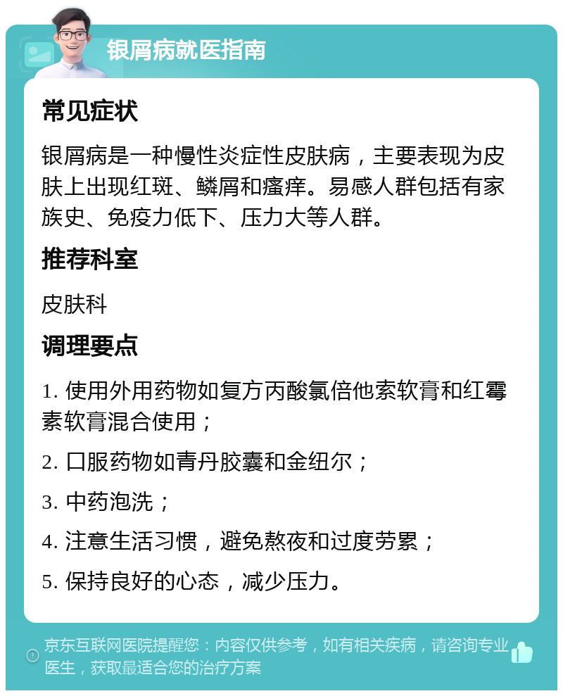 银屑病就医指南 常见症状 银屑病是一种慢性炎症性皮肤病，主要表现为皮肤上出现红斑、鳞屑和瘙痒。易感人群包括有家族史、免疫力低下、压力大等人群。 推荐科室 皮肤科 调理要点 1. 使用外用药物如复方丙酸氯倍他索软膏和红霉素软膏混合使用； 2. 口服药物如青丹胶囊和金纽尔； 3. 中药泡洗； 4. 注意生活习惯，避免熬夜和过度劳累； 5. 保持良好的心态，减少压力。