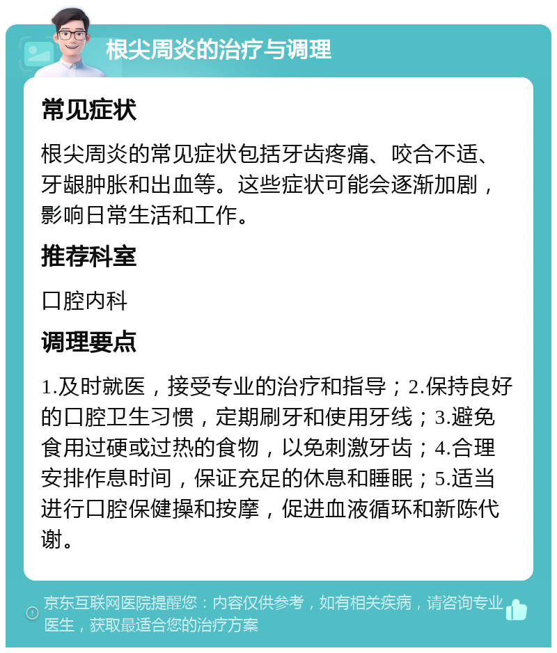 根尖周炎的治疗与调理 常见症状 根尖周炎的常见症状包括牙齿疼痛、咬合不适、牙龈肿胀和出血等。这些症状可能会逐渐加剧，影响日常生活和工作。 推荐科室 口腔内科 调理要点 1.及时就医，接受专业的治疗和指导；2.保持良好的口腔卫生习惯，定期刷牙和使用牙线；3.避免食用过硬或过热的食物，以免刺激牙齿；4.合理安排作息时间，保证充足的休息和睡眠；5.适当进行口腔保健操和按摩，促进血液循环和新陈代谢。