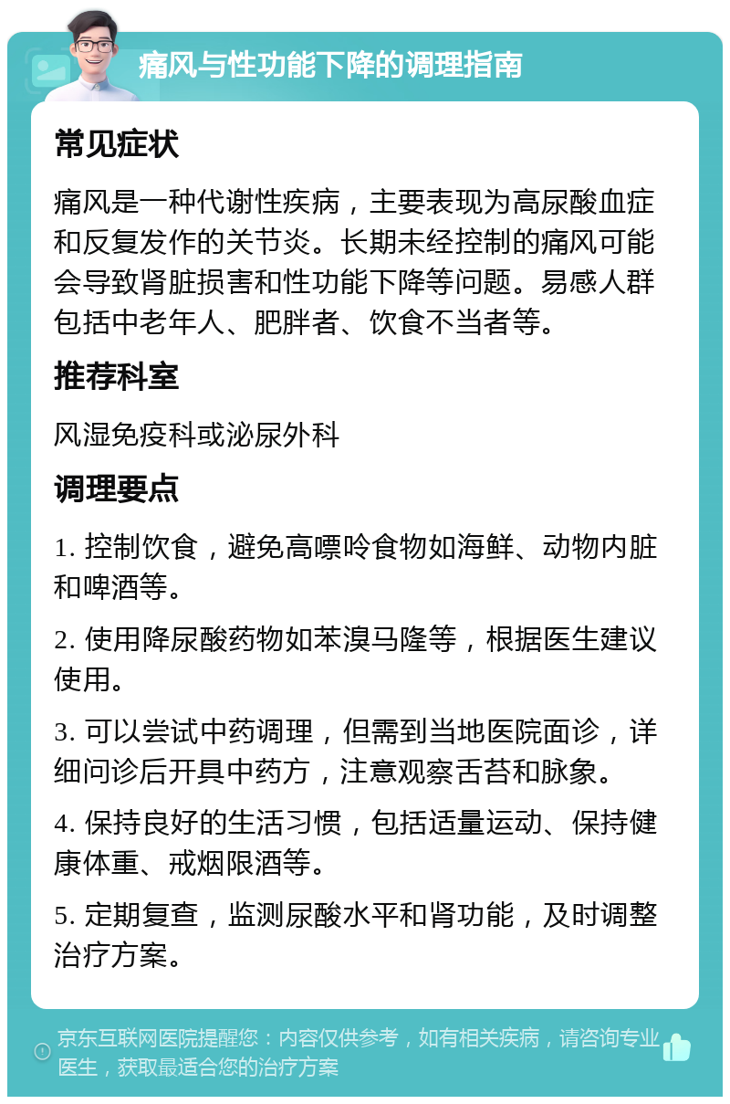 痛风与性功能下降的调理指南 常见症状 痛风是一种代谢性疾病，主要表现为高尿酸血症和反复发作的关节炎。长期未经控制的痛风可能会导致肾脏损害和性功能下降等问题。易感人群包括中老年人、肥胖者、饮食不当者等。 推荐科室 风湿免疫科或泌尿外科 调理要点 1. 控制饮食，避免高嘌呤食物如海鲜、动物内脏和啤酒等。 2. 使用降尿酸药物如苯溴马隆等，根据医生建议使用。 3. 可以尝试中药调理，但需到当地医院面诊，详细问诊后开具中药方，注意观察舌苔和脉象。 4. 保持良好的生活习惯，包括适量运动、保持健康体重、戒烟限酒等。 5. 定期复查，监测尿酸水平和肾功能，及时调整治疗方案。