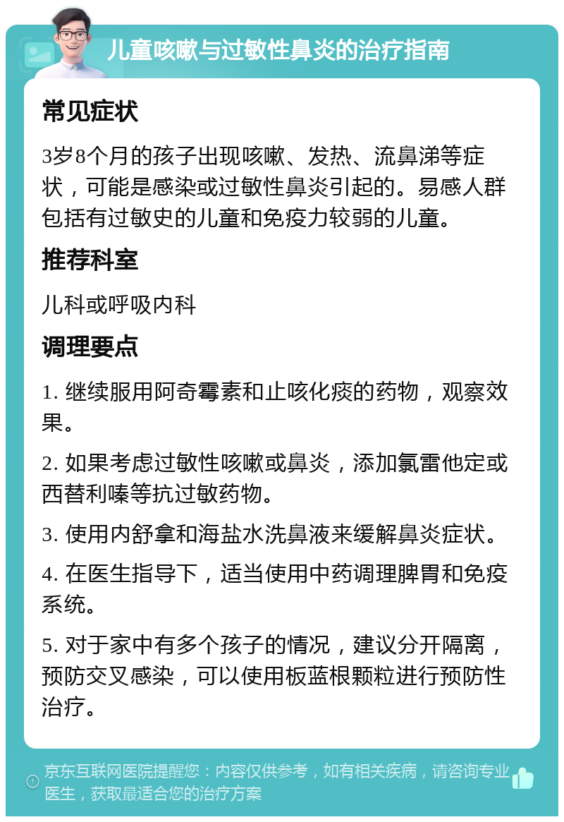 儿童咳嗽与过敏性鼻炎的治疗指南 常见症状 3岁8个月的孩子出现咳嗽、发热、流鼻涕等症状，可能是感染或过敏性鼻炎引起的。易感人群包括有过敏史的儿童和免疫力较弱的儿童。 推荐科室 儿科或呼吸内科 调理要点 1. 继续服用阿奇霉素和止咳化痰的药物，观察效果。 2. 如果考虑过敏性咳嗽或鼻炎，添加氯雷他定或西替利嗪等抗过敏药物。 3. 使用内舒拿和海盐水洗鼻液来缓解鼻炎症状。 4. 在医生指导下，适当使用中药调理脾胃和免疫系统。 5. 对于家中有多个孩子的情况，建议分开隔离，预防交叉感染，可以使用板蓝根颗粒进行预防性治疗。