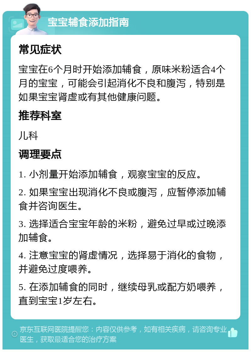 宝宝辅食添加指南 常见症状 宝宝在6个月时开始添加辅食，原味米粉适合4个月的宝宝，可能会引起消化不良和腹泻，特别是如果宝宝肾虚或有其他健康问题。 推荐科室 儿科 调理要点 1. 小剂量开始添加辅食，观察宝宝的反应。 2. 如果宝宝出现消化不良或腹泻，应暂停添加辅食并咨询医生。 3. 选择适合宝宝年龄的米粉，避免过早或过晚添加辅食。 4. 注意宝宝的肾虚情况，选择易于消化的食物，并避免过度喂养。 5. 在添加辅食的同时，继续母乳或配方奶喂养，直到宝宝1岁左右。