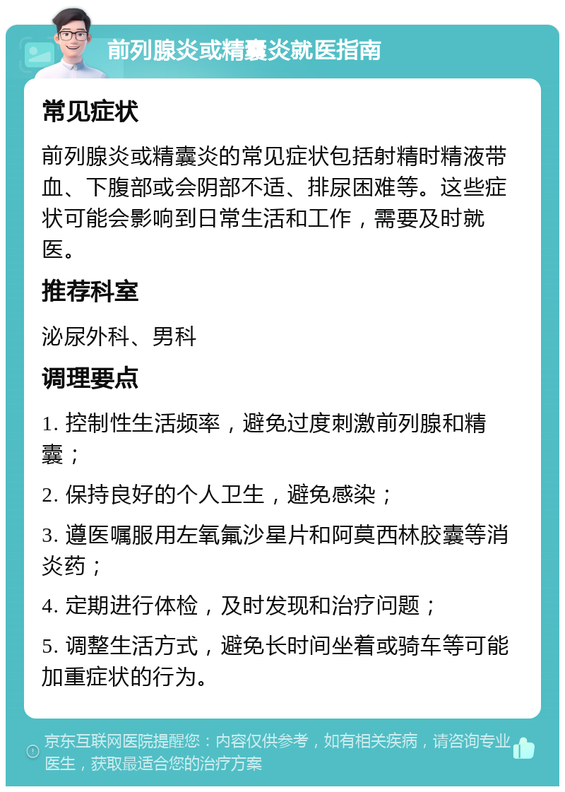 前列腺炎或精囊炎就医指南 常见症状 前列腺炎或精囊炎的常见症状包括射精时精液带血、下腹部或会阴部不适、排尿困难等。这些症状可能会影响到日常生活和工作，需要及时就医。 推荐科室 泌尿外科、男科 调理要点 1. 控制性生活频率，避免过度刺激前列腺和精囊； 2. 保持良好的个人卫生，避免感染； 3. 遵医嘱服用左氧氟沙星片和阿莫西林胶囊等消炎药； 4. 定期进行体检，及时发现和治疗问题； 5. 调整生活方式，避免长时间坐着或骑车等可能加重症状的行为。