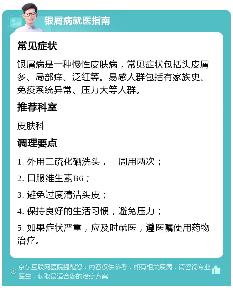 银屑病就医指南 常见症状 银屑病是一种慢性皮肤病，常见症状包括头皮屑多、局部痒、泛红等。易感人群包括有家族史、免疫系统异常、压力大等人群。 推荐科室 皮肤科 调理要点 1. 外用二硫化硒洗头，一周用两次； 2. 口服维生素B6； 3. 避免过度清洁头皮； 4. 保持良好的生活习惯，避免压力； 5. 如果症状严重，应及时就医，遵医嘱使用药物治疗。