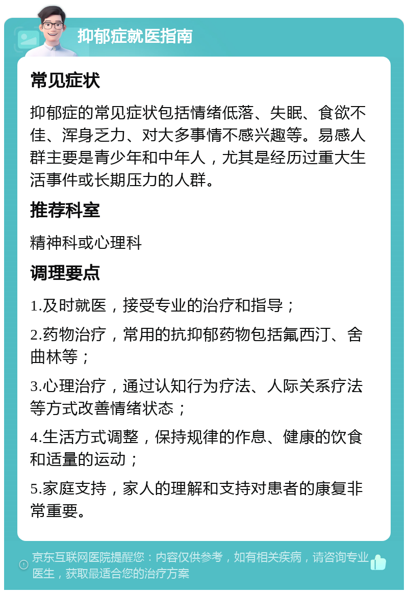 抑郁症就医指南 常见症状 抑郁症的常见症状包括情绪低落、失眠、食欲不佳、浑身乏力、对大多事情不感兴趣等。易感人群主要是青少年和中年人，尤其是经历过重大生活事件或长期压力的人群。 推荐科室 精神科或心理科 调理要点 1.及时就医，接受专业的治疗和指导； 2.药物治疗，常用的抗抑郁药物包括氟西汀、舍曲林等； 3.心理治疗，通过认知行为疗法、人际关系疗法等方式改善情绪状态； 4.生活方式调整，保持规律的作息、健康的饮食和适量的运动； 5.家庭支持，家人的理解和支持对患者的康复非常重要。