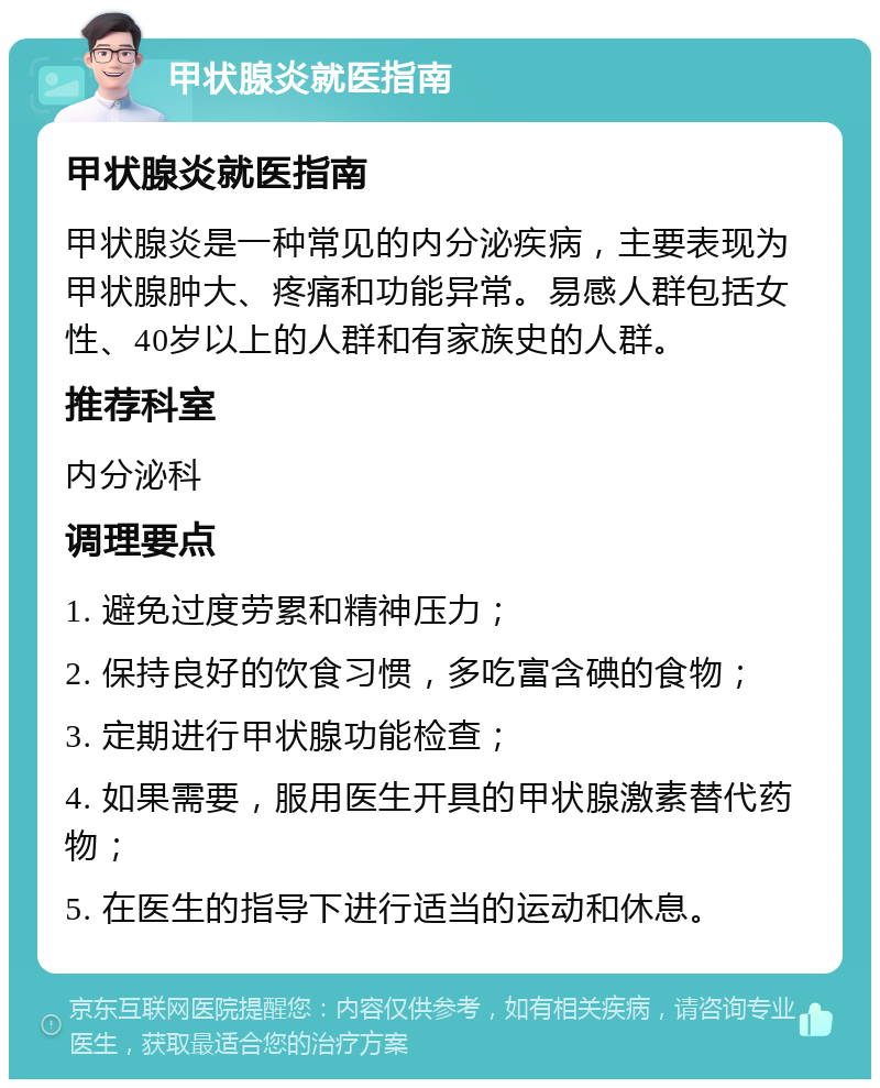 甲状腺炎就医指南 甲状腺炎就医指南 甲状腺炎是一种常见的内分泌疾病，主要表现为甲状腺肿大、疼痛和功能异常。易感人群包括女性、40岁以上的人群和有家族史的人群。 推荐科室 内分泌科 调理要点 1. 避免过度劳累和精神压力； 2. 保持良好的饮食习惯，多吃富含碘的食物； 3. 定期进行甲状腺功能检查； 4. 如果需要，服用医生开具的甲状腺激素替代药物； 5. 在医生的指导下进行适当的运动和休息。