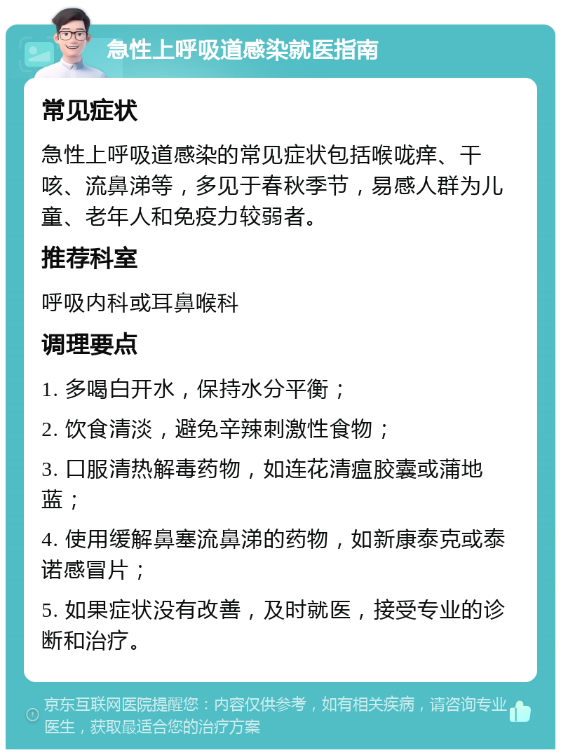 急性上呼吸道感染就医指南 常见症状 急性上呼吸道感染的常见症状包括喉咙痒、干咳、流鼻涕等，多见于春秋季节，易感人群为儿童、老年人和免疫力较弱者。 推荐科室 呼吸内科或耳鼻喉科 调理要点 1. 多喝白开水，保持水分平衡； 2. 饮食清淡，避免辛辣刺激性食物； 3. 口服清热解毒药物，如连花清瘟胶囊或蒲地蓝； 4. 使用缓解鼻塞流鼻涕的药物，如新康泰克或泰诺感冒片； 5. 如果症状没有改善，及时就医，接受专业的诊断和治疗。