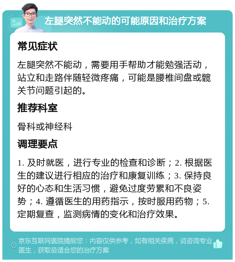 左腿突然不能动的可能原因和治疗方案 常见症状 左腿突然不能动，需要用手帮助才能勉强活动，站立和走路伴随轻微疼痛，可能是腰椎间盘或髋关节问题引起的。 推荐科室 骨科或神经科 调理要点 1. 及时就医，进行专业的检查和诊断；2. 根据医生的建议进行相应的治疗和康复训练；3. 保持良好的心态和生活习惯，避免过度劳累和不良姿势；4. 遵循医生的用药指示，按时服用药物；5. 定期复查，监测病情的变化和治疗效果。