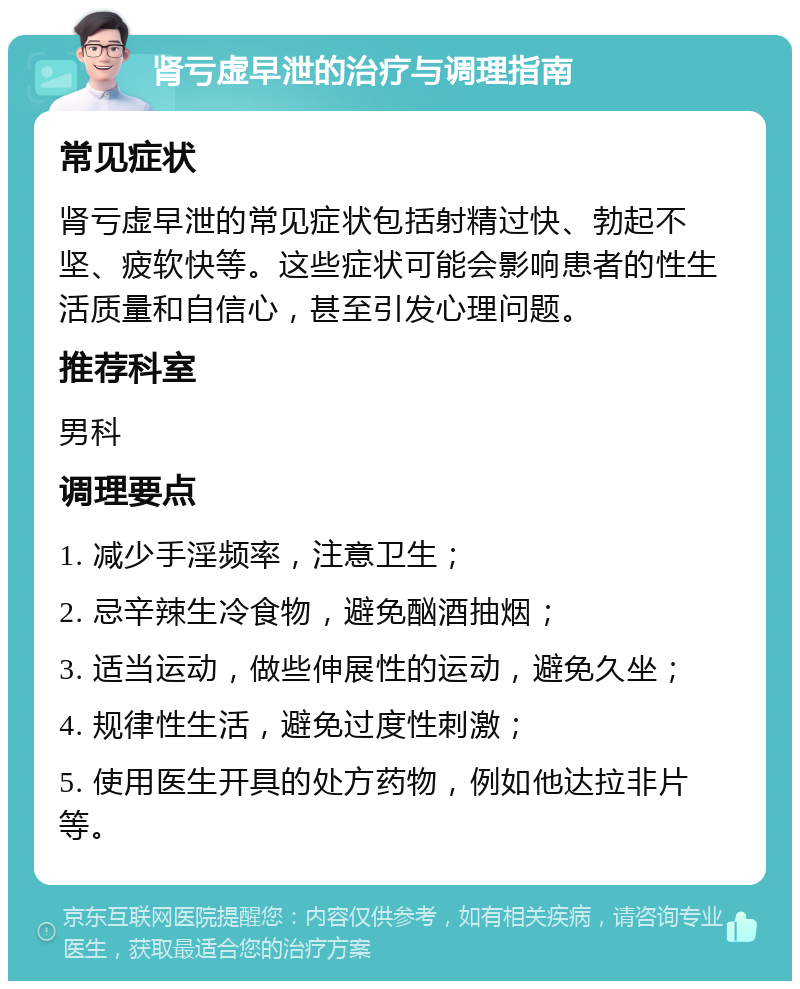 肾亏虚早泄的治疗与调理指南 常见症状 肾亏虚早泄的常见症状包括射精过快、勃起不坚、疲软快等。这些症状可能会影响患者的性生活质量和自信心，甚至引发心理问题。 推荐科室 男科 调理要点 1. 减少手淫频率，注意卫生； 2. 忌辛辣生冷食物，避免酗酒抽烟； 3. 适当运动，做些伸展性的运动，避免久坐； 4. 规律性生活，避免过度性刺激； 5. 使用医生开具的处方药物，例如他达拉非片等。