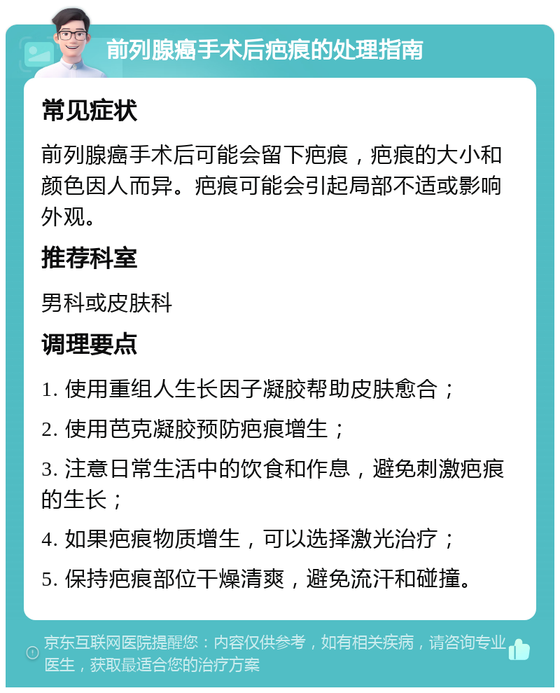 前列腺癌手术后疤痕的处理指南 常见症状 前列腺癌手术后可能会留下疤痕，疤痕的大小和颜色因人而异。疤痕可能会引起局部不适或影响外观。 推荐科室 男科或皮肤科 调理要点 1. 使用重组人生长因子凝胶帮助皮肤愈合； 2. 使用芭克凝胶预防疤痕增生； 3. 注意日常生活中的饮食和作息，避免刺激疤痕的生长； 4. 如果疤痕物质增生，可以选择激光治疗； 5. 保持疤痕部位干燥清爽，避免流汗和碰撞。