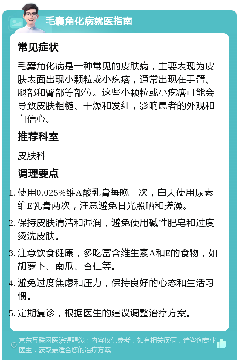 毛囊角化病就医指南 常见症状 毛囊角化病是一种常见的皮肤病，主要表现为皮肤表面出现小颗粒或小疙瘩，通常出现在手臂、腿部和臀部等部位。这些小颗粒或小疙瘩可能会导致皮肤粗糙、干燥和发红，影响患者的外观和自信心。 推荐科室 皮肤科 调理要点 使用0.025%维A酸乳膏每晚一次，白天使用尿素维E乳膏两次，注意避免日光照晒和搓澡。 保持皮肤清洁和湿润，避免使用碱性肥皂和过度烫洗皮肤。 注意饮食健康，多吃富含维生素A和E的食物，如胡萝卜、南瓜、杏仁等。 避免过度焦虑和压力，保持良好的心态和生活习惯。 定期复诊，根据医生的建议调整治疗方案。