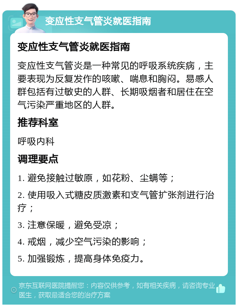 变应性支气管炎就医指南 变应性支气管炎就医指南 变应性支气管炎是一种常见的呼吸系统疾病，主要表现为反复发作的咳嗽、喘息和胸闷。易感人群包括有过敏史的人群、长期吸烟者和居住在空气污染严重地区的人群。 推荐科室 呼吸内科 调理要点 1. 避免接触过敏原，如花粉、尘螨等； 2. 使用吸入式糖皮质激素和支气管扩张剂进行治疗； 3. 注意保暖，避免受凉； 4. 戒烟，减少空气污染的影响； 5. 加强锻炼，提高身体免疫力。