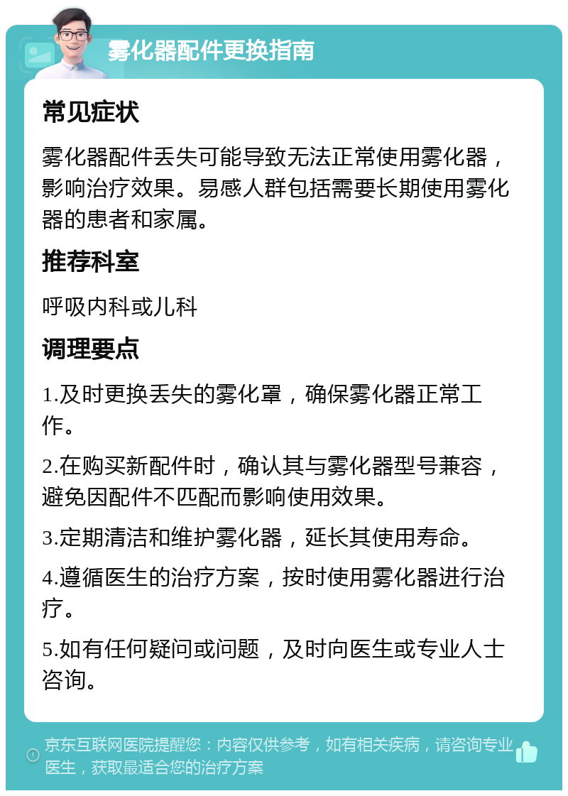 雾化器配件更换指南 常见症状 雾化器配件丢失可能导致无法正常使用雾化器，影响治疗效果。易感人群包括需要长期使用雾化器的患者和家属。 推荐科室 呼吸内科或儿科 调理要点 1.及时更换丢失的雾化罩，确保雾化器正常工作。 2.在购买新配件时，确认其与雾化器型号兼容，避免因配件不匹配而影响使用效果。 3.定期清洁和维护雾化器，延长其使用寿命。 4.遵循医生的治疗方案，按时使用雾化器进行治疗。 5.如有任何疑问或问题，及时向医生或专业人士咨询。