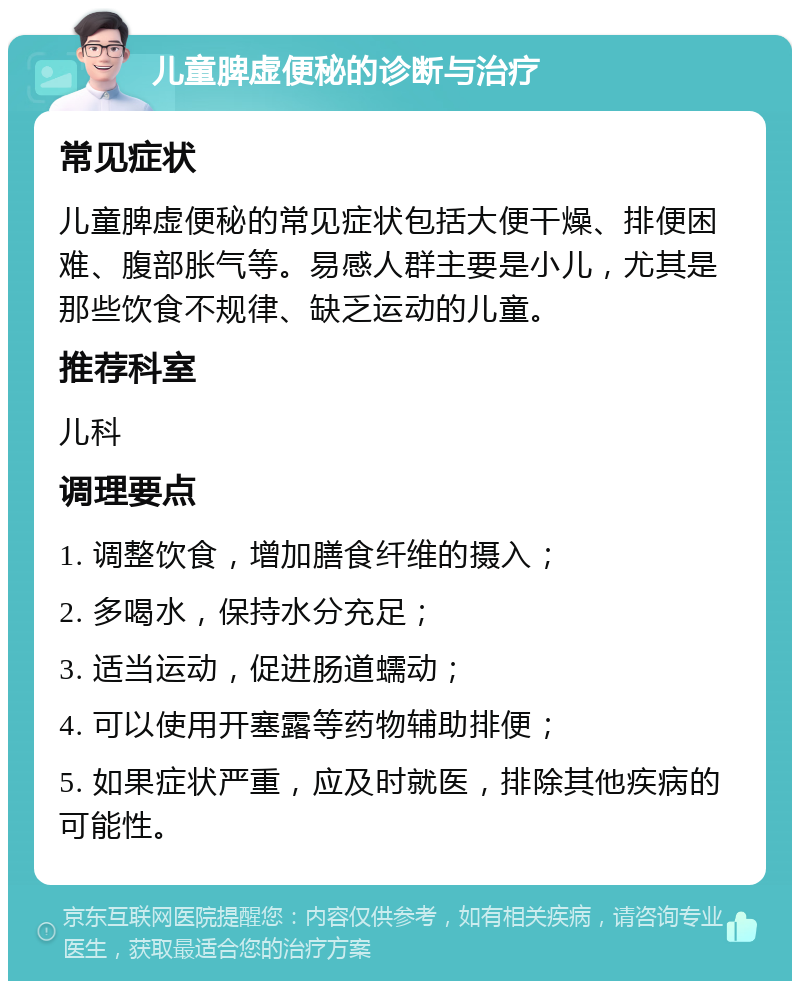 儿童脾虚便秘的诊断与治疗 常见症状 儿童脾虚便秘的常见症状包括大便干燥、排便困难、腹部胀气等。易感人群主要是小儿，尤其是那些饮食不规律、缺乏运动的儿童。 推荐科室 儿科 调理要点 1. 调整饮食，增加膳食纤维的摄入； 2. 多喝水，保持水分充足； 3. 适当运动，促进肠道蠕动； 4. 可以使用开塞露等药物辅助排便； 5. 如果症状严重，应及时就医，排除其他疾病的可能性。