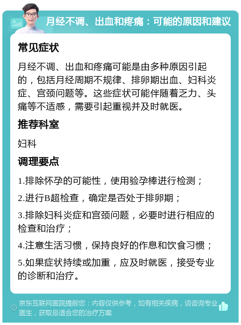 月经不调、出血和疼痛：可能的原因和建议 常见症状 月经不调、出血和疼痛可能是由多种原因引起的，包括月经周期不规律、排卵期出血、妇科炎症、宫颈问题等。这些症状可能伴随着乏力、头痛等不适感，需要引起重视并及时就医。 推荐科室 妇科 调理要点 1.排除怀孕的可能性，使用验孕棒进行检测； 2.进行B超检查，确定是否处于排卵期； 3.排除妇科炎症和宫颈问题，必要时进行相应的检查和治疗； 4.注意生活习惯，保持良好的作息和饮食习惯； 5.如果症状持续或加重，应及时就医，接受专业的诊断和治疗。