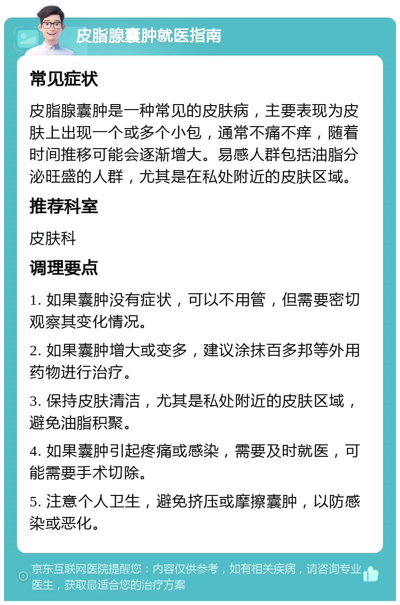 皮脂腺囊肿就医指南 常见症状 皮脂腺囊肿是一种常见的皮肤病，主要表现为皮肤上出现一个或多个小包，通常不痛不痒，随着时间推移可能会逐渐增大。易感人群包括油脂分泌旺盛的人群，尤其是在私处附近的皮肤区域。 推荐科室 皮肤科 调理要点 1. 如果囊肿没有症状，可以不用管，但需要密切观察其变化情况。 2. 如果囊肿增大或变多，建议涂抹百多邦等外用药物进行治疗。 3. 保持皮肤清洁，尤其是私处附近的皮肤区域，避免油脂积聚。 4. 如果囊肿引起疼痛或感染，需要及时就医，可能需要手术切除。 5. 注意个人卫生，避免挤压或摩擦囊肿，以防感染或恶化。