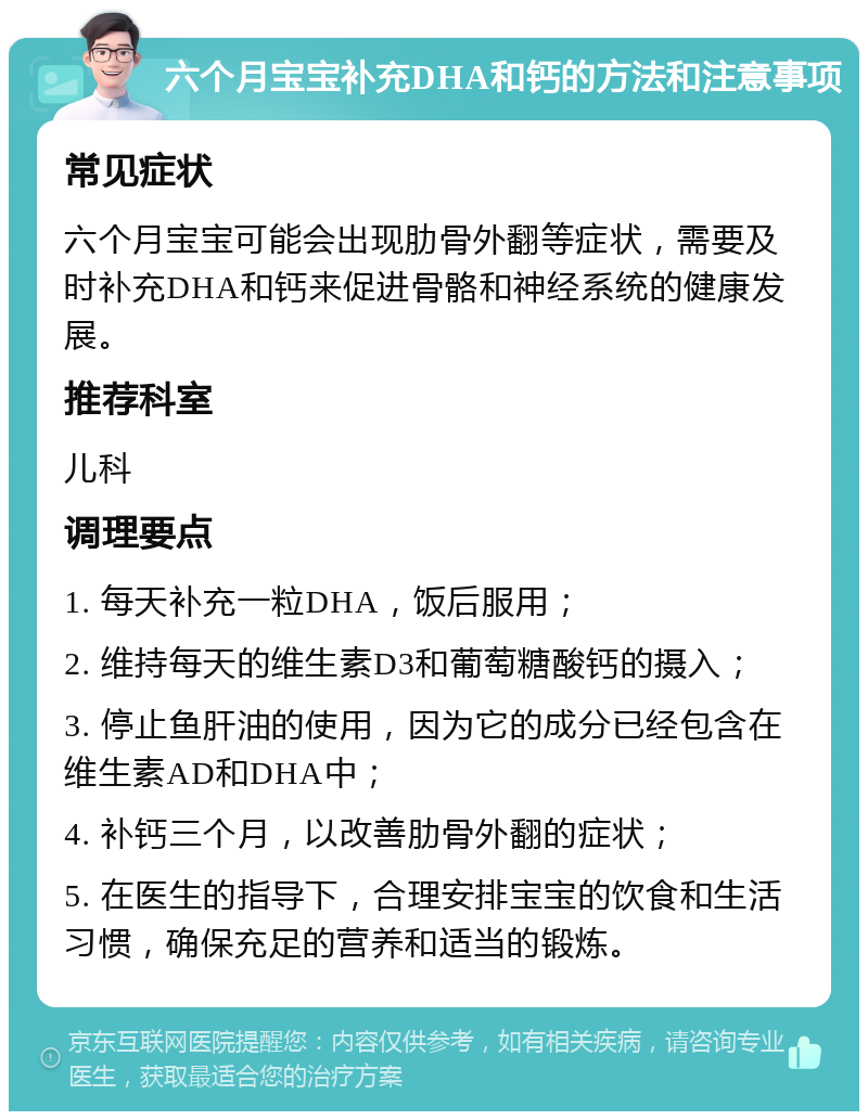 六个月宝宝补充DHA和钙的方法和注意事项 常见症状 六个月宝宝可能会出现肋骨外翻等症状，需要及时补充DHA和钙来促进骨骼和神经系统的健康发展。 推荐科室 儿科 调理要点 1. 每天补充一粒DHA，饭后服用； 2. 维持每天的维生素D3和葡萄糖酸钙的摄入； 3. 停止鱼肝油的使用，因为它的成分已经包含在维生素AD和DHA中； 4. 补钙三个月，以改善肋骨外翻的症状； 5. 在医生的指导下，合理安排宝宝的饮食和生活习惯，确保充足的营养和适当的锻炼。