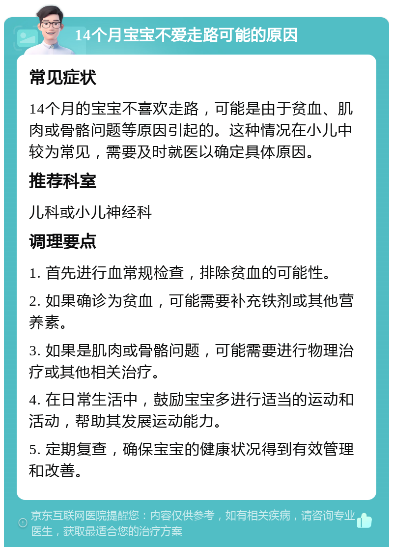 14个月宝宝不爱走路可能的原因 常见症状 14个月的宝宝不喜欢走路，可能是由于贫血、肌肉或骨骼问题等原因引起的。这种情况在小儿中较为常见，需要及时就医以确定具体原因。 推荐科室 儿科或小儿神经科 调理要点 1. 首先进行血常规检查，排除贫血的可能性。 2. 如果确诊为贫血，可能需要补充铁剂或其他营养素。 3. 如果是肌肉或骨骼问题，可能需要进行物理治疗或其他相关治疗。 4. 在日常生活中，鼓励宝宝多进行适当的运动和活动，帮助其发展运动能力。 5. 定期复查，确保宝宝的健康状况得到有效管理和改善。