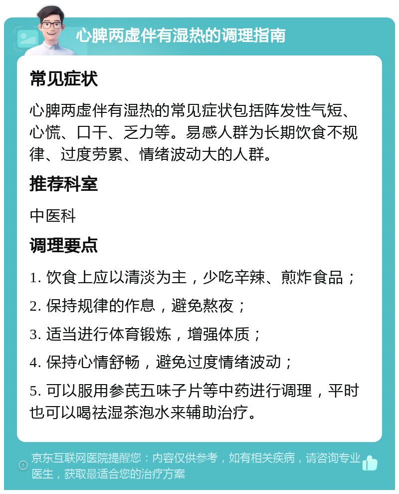 心脾两虚伴有湿热的调理指南 常见症状 心脾两虚伴有湿热的常见症状包括阵发性气短、心慌、口干、乏力等。易感人群为长期饮食不规律、过度劳累、情绪波动大的人群。 推荐科室 中医科 调理要点 1. 饮食上应以清淡为主，少吃辛辣、煎炸食品； 2. 保持规律的作息，避免熬夜； 3. 适当进行体育锻炼，增强体质； 4. 保持心情舒畅，避免过度情绪波动； 5. 可以服用参芪五味子片等中药进行调理，平时也可以喝祛湿茶泡水来辅助治疗。