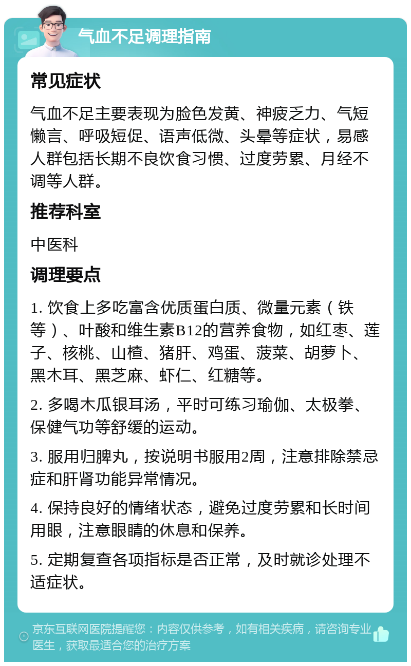 气血不足调理指南 常见症状 气血不足主要表现为脸色发黄、神疲乏力、气短懒言、呼吸短促、语声低微、头晕等症状，易感人群包括长期不良饮食习惯、过度劳累、月经不调等人群。 推荐科室 中医科 调理要点 1. 饮食上多吃富含优质蛋白质、微量元素（铁等）、叶酸和维生素B12的营养食物，如红枣、莲子、核桃、山楂、猪肝、鸡蛋、菠菜、胡萝卜、黑木耳、黑芝麻、虾仁、红糖等。 2. 多喝木瓜银耳汤，平时可练习瑜伽、太极拳、保健气功等舒缓的运动。 3. 服用归脾丸，按说明书服用2周，注意排除禁忌症和肝肾功能异常情况。 4. 保持良好的情绪状态，避免过度劳累和长时间用眼，注意眼睛的休息和保养。 5. 定期复查各项指标是否正常，及时就诊处理不适症状。