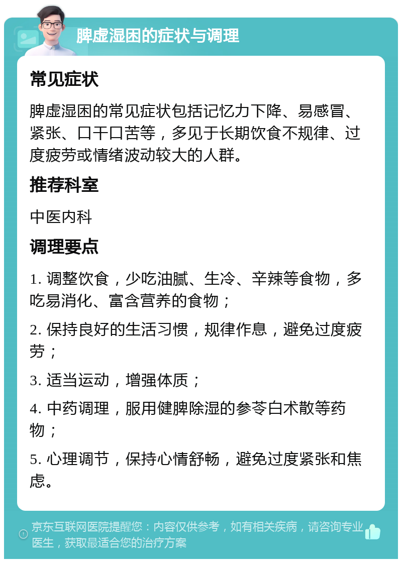 脾虚湿困的症状与调理 常见症状 脾虚湿困的常见症状包括记忆力下降、易感冒、紧张、口干口苦等，多见于长期饮食不规律、过度疲劳或情绪波动较大的人群。 推荐科室 中医内科 调理要点 1. 调整饮食，少吃油腻、生冷、辛辣等食物，多吃易消化、富含营养的食物； 2. 保持良好的生活习惯，规律作息，避免过度疲劳； 3. 适当运动，增强体质； 4. 中药调理，服用健脾除湿的参苓白术散等药物； 5. 心理调节，保持心情舒畅，避免过度紧张和焦虑。