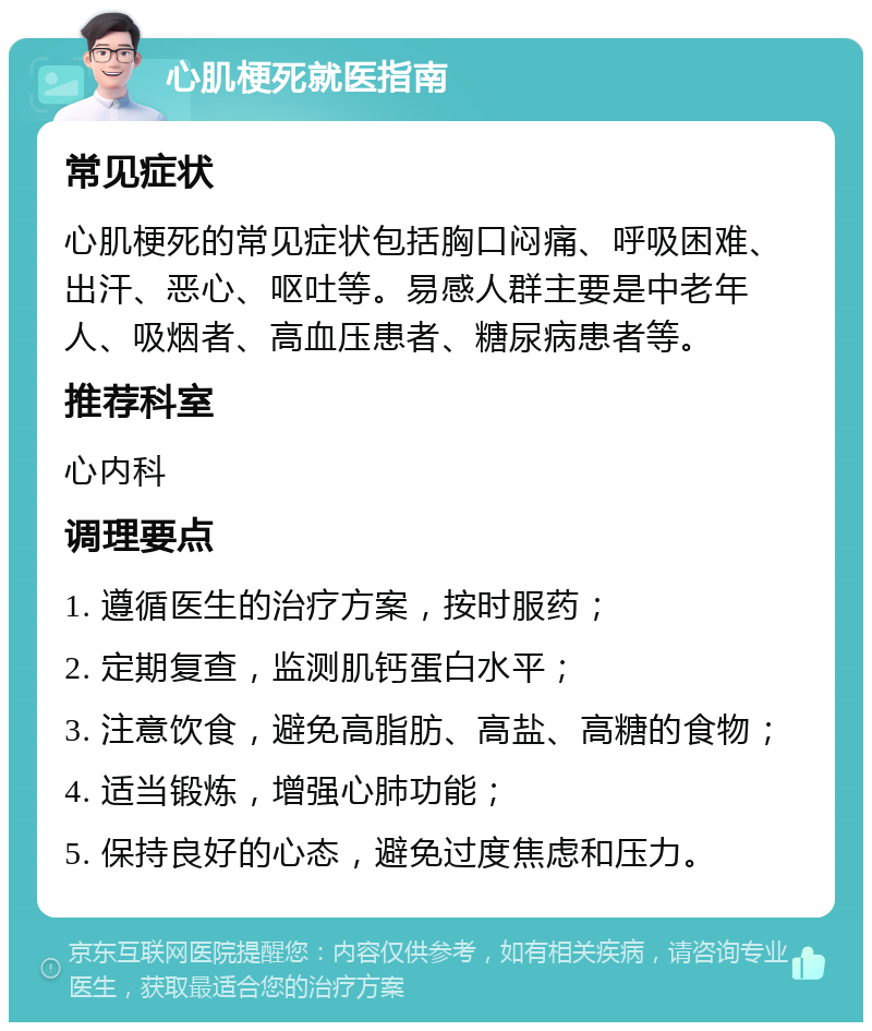 心肌梗死就医指南 常见症状 心肌梗死的常见症状包括胸口闷痛、呼吸困难、出汗、恶心、呕吐等。易感人群主要是中老年人、吸烟者、高血压患者、糖尿病患者等。 推荐科室 心内科 调理要点 1. 遵循医生的治疗方案，按时服药； 2. 定期复查，监测肌钙蛋白水平； 3. 注意饮食，避免高脂肪、高盐、高糖的食物； 4. 适当锻炼，增强心肺功能； 5. 保持良好的心态，避免过度焦虑和压力。