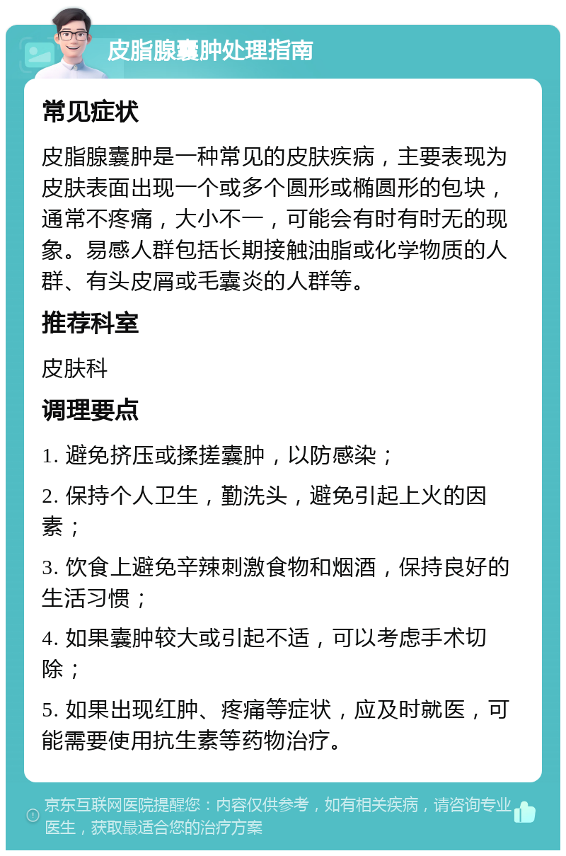 皮脂腺囊肿处理指南 常见症状 皮脂腺囊肿是一种常见的皮肤疾病，主要表现为皮肤表面出现一个或多个圆形或椭圆形的包块，通常不疼痛，大小不一，可能会有时有时无的现象。易感人群包括长期接触油脂或化学物质的人群、有头皮屑或毛囊炎的人群等。 推荐科室 皮肤科 调理要点 1. 避免挤压或揉搓囊肿，以防感染； 2. 保持个人卫生，勤洗头，避免引起上火的因素； 3. 饮食上避免辛辣刺激食物和烟酒，保持良好的生活习惯； 4. 如果囊肿较大或引起不适，可以考虑手术切除； 5. 如果出现红肿、疼痛等症状，应及时就医，可能需要使用抗生素等药物治疗。