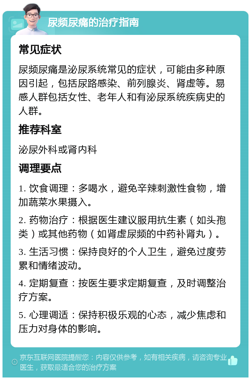 尿频尿痛的治疗指南 常见症状 尿频尿痛是泌尿系统常见的症状，可能由多种原因引起，包括尿路感染、前列腺炎、肾虚等。易感人群包括女性、老年人和有泌尿系统疾病史的人群。 推荐科室 泌尿外科或肾内科 调理要点 1. 饮食调理：多喝水，避免辛辣刺激性食物，增加蔬菜水果摄入。 2. 药物治疗：根据医生建议服用抗生素（如头孢类）或其他药物（如肾虚尿频的中药补肾丸）。 3. 生活习惯：保持良好的个人卫生，避免过度劳累和情绪波动。 4. 定期复查：按医生要求定期复查，及时调整治疗方案。 5. 心理调适：保持积极乐观的心态，减少焦虑和压力对身体的影响。