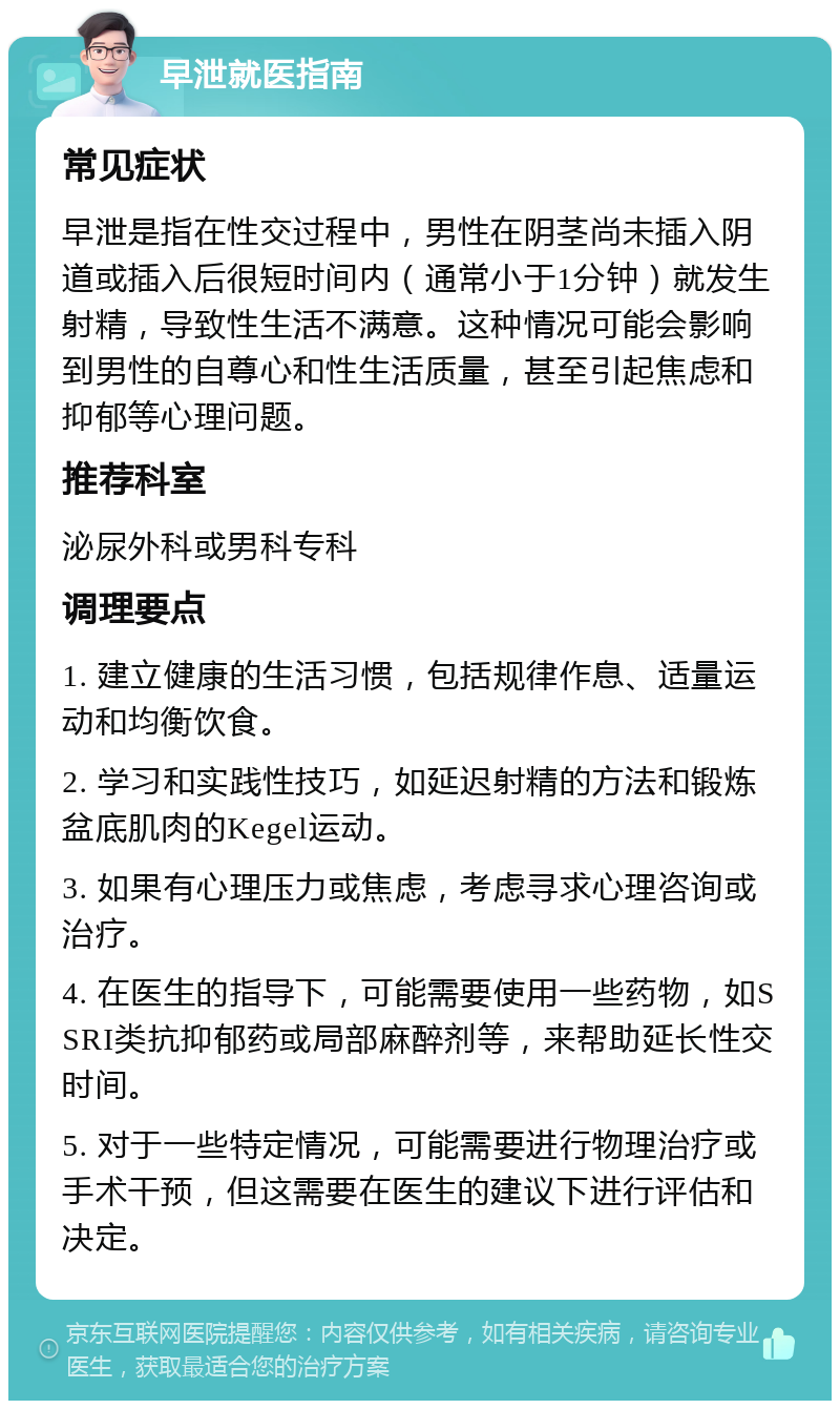 早泄就医指南 常见症状 早泄是指在性交过程中，男性在阴茎尚未插入阴道或插入后很短时间内（通常小于1分钟）就发生射精，导致性生活不满意。这种情况可能会影响到男性的自尊心和性生活质量，甚至引起焦虑和抑郁等心理问题。 推荐科室 泌尿外科或男科专科 调理要点 1. 建立健康的生活习惯，包括规律作息、适量运动和均衡饮食。 2. 学习和实践性技巧，如延迟射精的方法和锻炼盆底肌肉的Kegel运动。 3. 如果有心理压力或焦虑，考虑寻求心理咨询或治疗。 4. 在医生的指导下，可能需要使用一些药物，如SSRI类抗抑郁药或局部麻醉剂等，来帮助延长性交时间。 5. 对于一些特定情况，可能需要进行物理治疗或手术干预，但这需要在医生的建议下进行评估和决定。