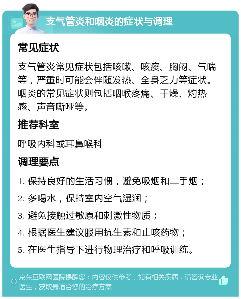 支气管炎和咽炎的症状与调理 常见症状 支气管炎常见症状包括咳嗽、咳痰、胸闷、气喘等，严重时可能会伴随发热、全身乏力等症状。咽炎的常见症状则包括咽喉疼痛、干燥、灼热感、声音嘶哑等。 推荐科室 呼吸内科或耳鼻喉科 调理要点 1. 保持良好的生活习惯，避免吸烟和二手烟； 2. 多喝水，保持室内空气湿润； 3. 避免接触过敏原和刺激性物质； 4. 根据医生建议服用抗生素和止咳药物； 5. 在医生指导下进行物理治疗和呼吸训练。