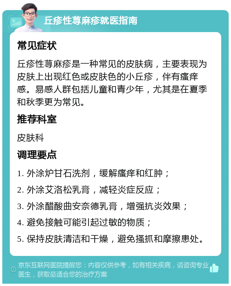 丘疹性荨麻疹就医指南 常见症状 丘疹性荨麻疹是一种常见的皮肤病，主要表现为皮肤上出现红色或皮肤色的小丘疹，伴有瘙痒感。易感人群包括儿童和青少年，尤其是在夏季和秋季更为常见。 推荐科室 皮肤科 调理要点 1. 外涂炉甘石洗剂，缓解瘙痒和红肿； 2. 外涂艾洛松乳膏，减轻炎症反应； 3. 外涂醋酸曲安奈德乳膏，增强抗炎效果； 4. 避免接触可能引起过敏的物质； 5. 保持皮肤清洁和干燥，避免搔抓和摩擦患处。