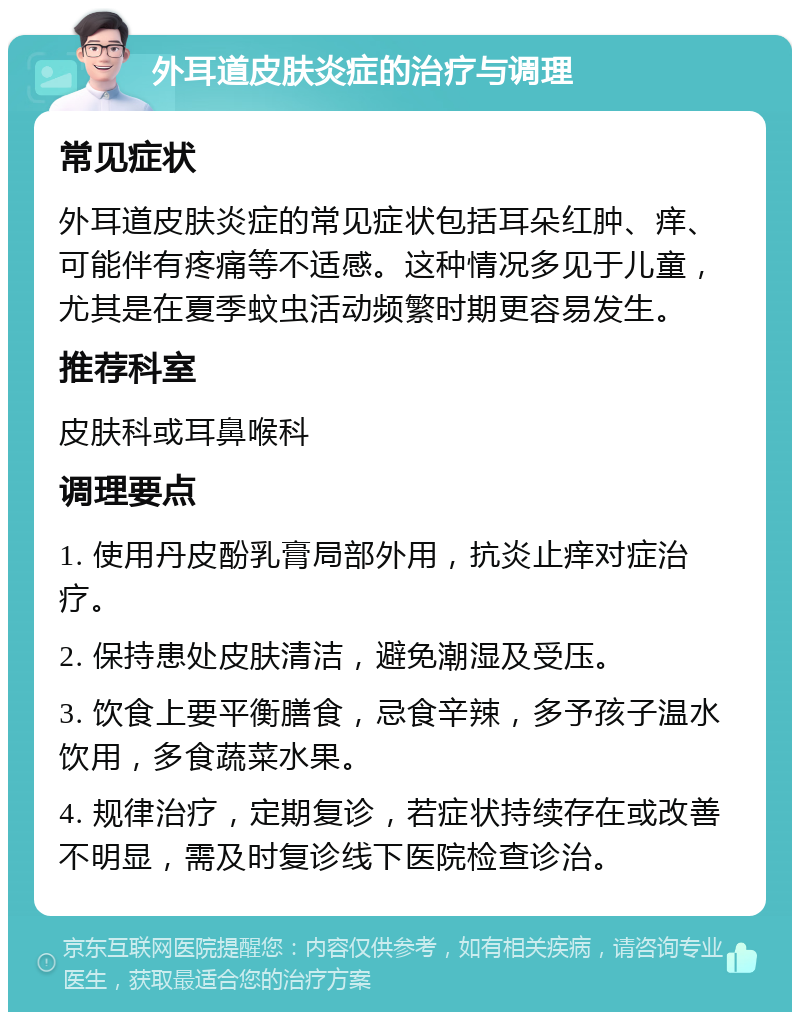 外耳道皮肤炎症的治疗与调理 常见症状 外耳道皮肤炎症的常见症状包括耳朵红肿、痒、可能伴有疼痛等不适感。这种情况多见于儿童，尤其是在夏季蚊虫活动频繁时期更容易发生。 推荐科室 皮肤科或耳鼻喉科 调理要点 1. 使用丹皮酚乳膏局部外用，抗炎止痒对症治疗。 2. 保持患处皮肤清洁，避免潮湿及受压。 3. 饮食上要平衡膳食，忌食辛辣，多予孩子温水饮用，多食蔬菜水果。 4. 规律治疗，定期复诊，若症状持续存在或改善不明显，需及时复诊线下医院检查诊治。