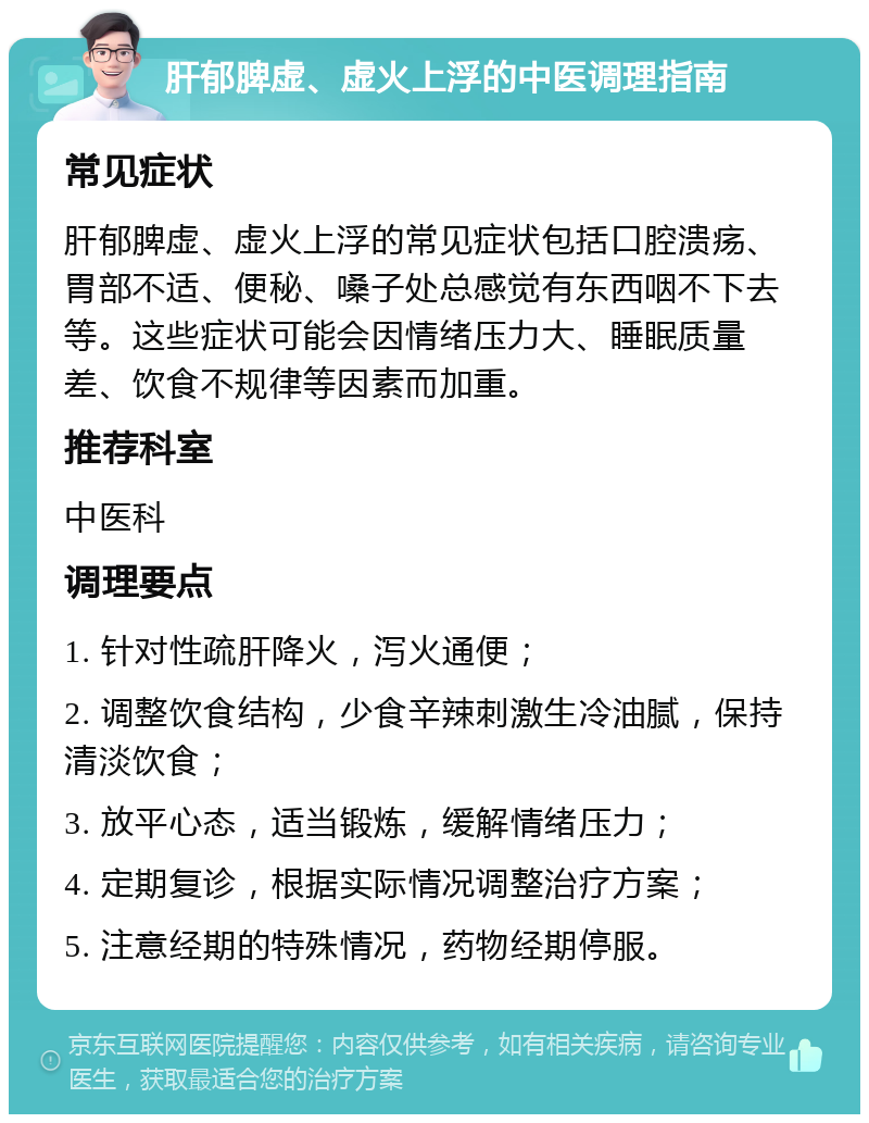 肝郁脾虚、虚火上浮的中医调理指南 常见症状 肝郁脾虚、虚火上浮的常见症状包括口腔溃疡、胃部不适、便秘、嗓子处总感觉有东西咽不下去等。这些症状可能会因情绪压力大、睡眠质量差、饮食不规律等因素而加重。 推荐科室 中医科 调理要点 1. 针对性疏肝降火，泻火通便； 2. 调整饮食结构，少食辛辣刺激生冷油腻，保持清淡饮食； 3. 放平心态，适当锻炼，缓解情绪压力； 4. 定期复诊，根据实际情况调整治疗方案； 5. 注意经期的特殊情况，药物经期停服。