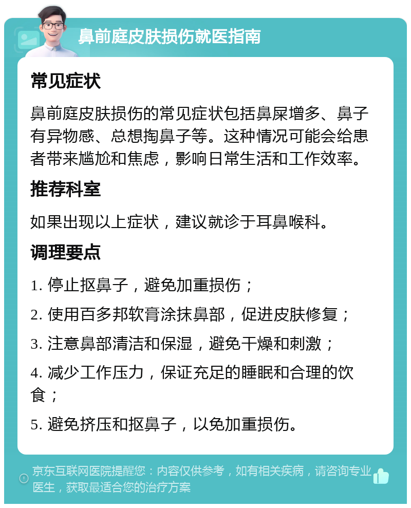 鼻前庭皮肤损伤就医指南 常见症状 鼻前庭皮肤损伤的常见症状包括鼻屎增多、鼻子有异物感、总想掏鼻子等。这种情况可能会给患者带来尴尬和焦虑，影响日常生活和工作效率。 推荐科室 如果出现以上症状，建议就诊于耳鼻喉科。 调理要点 1. 停止抠鼻子，避免加重损伤； 2. 使用百多邦软膏涂抹鼻部，促进皮肤修复； 3. 注意鼻部清洁和保湿，避免干燥和刺激； 4. 减少工作压力，保证充足的睡眠和合理的饮食； 5. 避免挤压和抠鼻子，以免加重损伤。