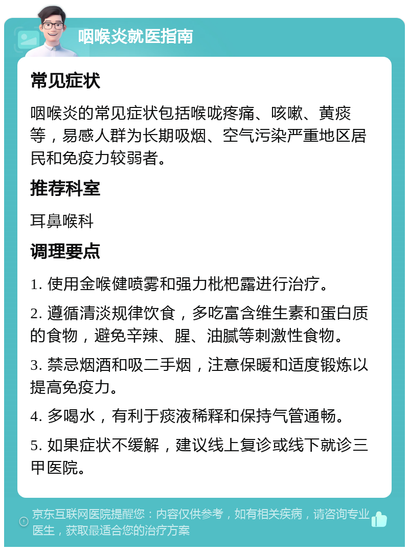 咽喉炎就医指南 常见症状 咽喉炎的常见症状包括喉咙疼痛、咳嗽、黄痰等，易感人群为长期吸烟、空气污染严重地区居民和免疫力较弱者。 推荐科室 耳鼻喉科 调理要点 1. 使用金喉健喷雾和强力枇杷露进行治疗。 2. 遵循清淡规律饮食，多吃富含维生素和蛋白质的食物，避免辛辣、腥、油腻等刺激性食物。 3. 禁忌烟酒和吸二手烟，注意保暖和适度锻炼以提高免疫力。 4. 多喝水，有利于痰液稀释和保持气管通畅。 5. 如果症状不缓解，建议线上复诊或线下就诊三甲医院。