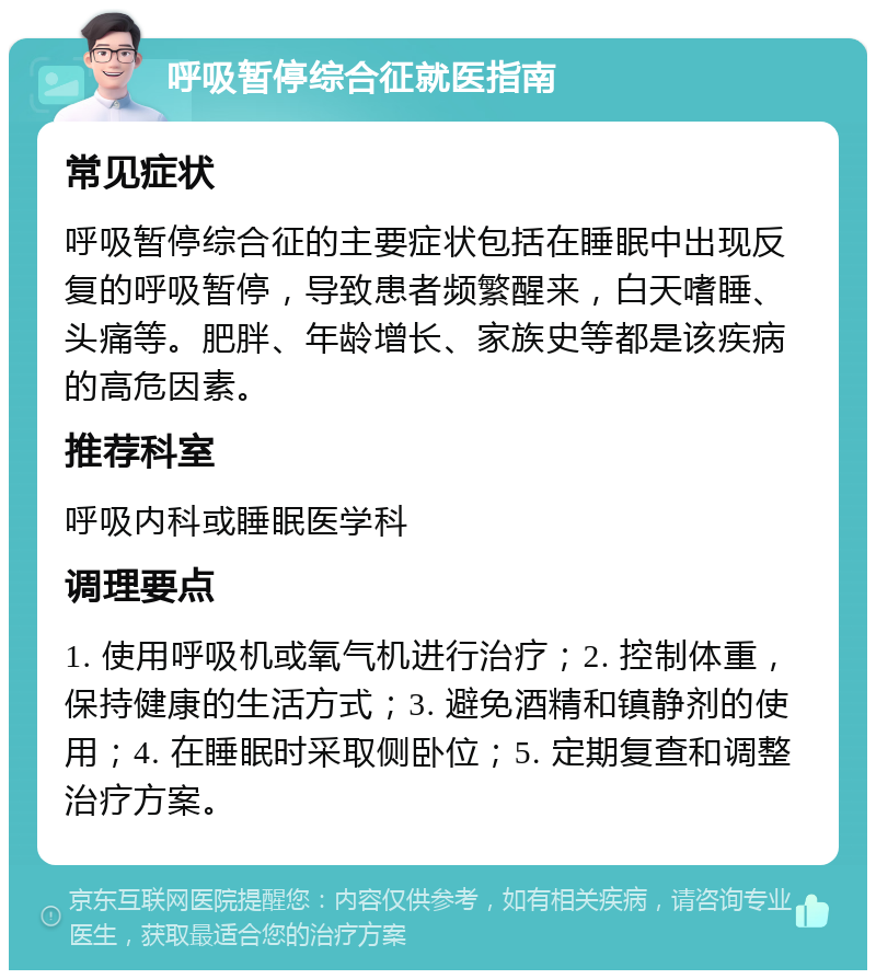 呼吸暂停综合征就医指南 常见症状 呼吸暂停综合征的主要症状包括在睡眠中出现反复的呼吸暂停，导致患者频繁醒来，白天嗜睡、头痛等。肥胖、年龄增长、家族史等都是该疾病的高危因素。 推荐科室 呼吸内科或睡眠医学科 调理要点 1. 使用呼吸机或氧气机进行治疗；2. 控制体重，保持健康的生活方式；3. 避免酒精和镇静剂的使用；4. 在睡眠时采取侧卧位；5. 定期复查和调整治疗方案。