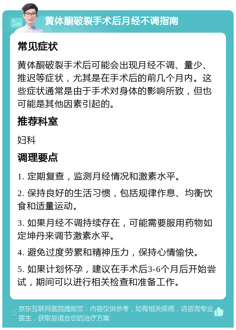 黄体酮破裂手术后月经不调指南 常见症状 黄体酮破裂手术后可能会出现月经不调、量少、推迟等症状，尤其是在手术后的前几个月内。这些症状通常是由于手术对身体的影响所致，但也可能是其他因素引起的。 推荐科室 妇科 调理要点 1. 定期复查，监测月经情况和激素水平。 2. 保持良好的生活习惯，包括规律作息、均衡饮食和适量运动。 3. 如果月经不调持续存在，可能需要服用药物如定坤丹来调节激素水平。 4. 避免过度劳累和精神压力，保持心情愉快。 5. 如果计划怀孕，建议在手术后3-6个月后开始尝试，期间可以进行相关检查和准备工作。