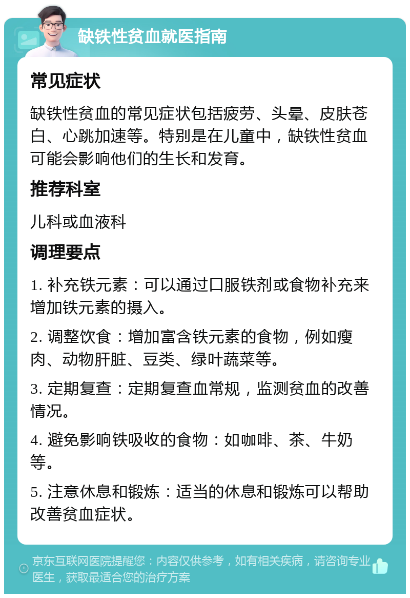 缺铁性贫血就医指南 常见症状 缺铁性贫血的常见症状包括疲劳、头晕、皮肤苍白、心跳加速等。特别是在儿童中，缺铁性贫血可能会影响他们的生长和发育。 推荐科室 儿科或血液科 调理要点 1. 补充铁元素：可以通过口服铁剂或食物补充来增加铁元素的摄入。 2. 调整饮食：增加富含铁元素的食物，例如瘦肉、动物肝脏、豆类、绿叶蔬菜等。 3. 定期复查：定期复查血常规，监测贫血的改善情况。 4. 避免影响铁吸收的食物：如咖啡、茶、牛奶等。 5. 注意休息和锻炼：适当的休息和锻炼可以帮助改善贫血症状。