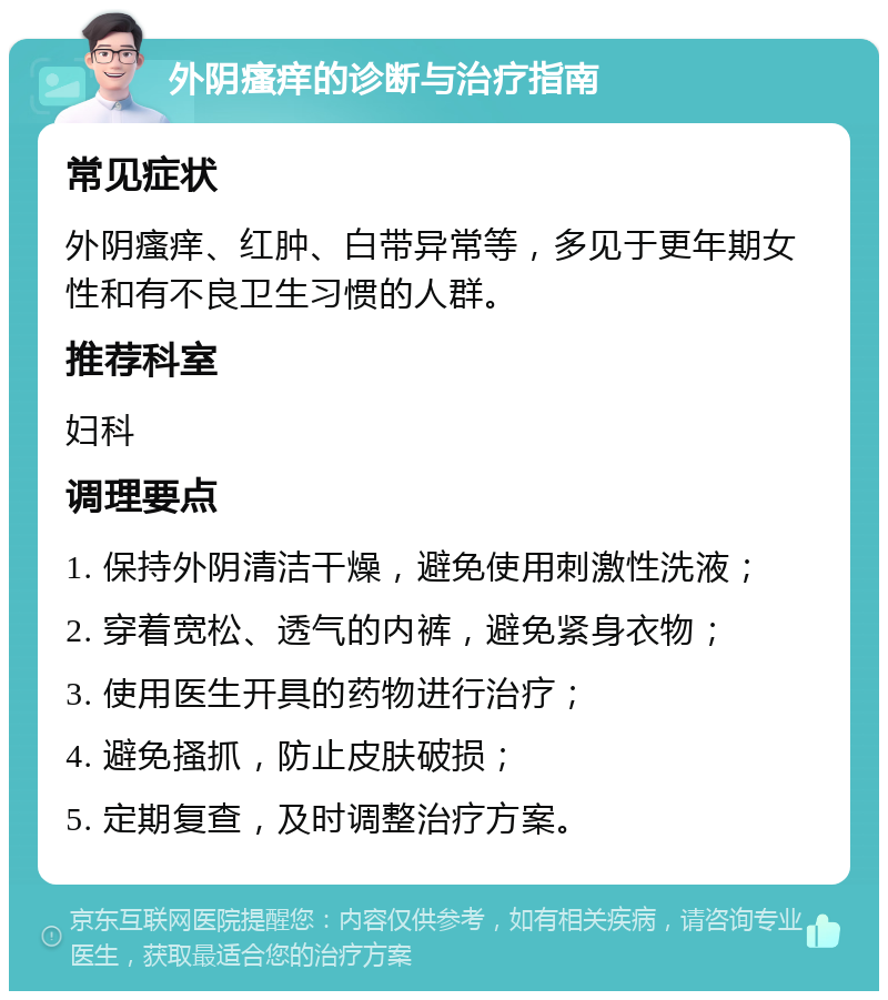 外阴瘙痒的诊断与治疗指南 常见症状 外阴瘙痒、红肿、白带异常等，多见于更年期女性和有不良卫生习惯的人群。 推荐科室 妇科 调理要点 1. 保持外阴清洁干燥，避免使用刺激性洗液； 2. 穿着宽松、透气的内裤，避免紧身衣物； 3. 使用医生开具的药物进行治疗； 4. 避免搔抓，防止皮肤破损； 5. 定期复查，及时调整治疗方案。