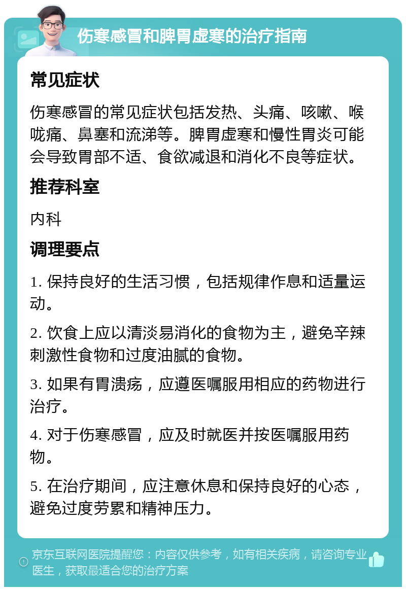 伤寒感冒和脾胃虚寒的治疗指南 常见症状 伤寒感冒的常见症状包括发热、头痛、咳嗽、喉咙痛、鼻塞和流涕等。脾胃虚寒和慢性胃炎可能会导致胃部不适、食欲减退和消化不良等症状。 推荐科室 内科 调理要点 1. 保持良好的生活习惯，包括规律作息和适量运动。 2. 饮食上应以清淡易消化的食物为主，避免辛辣刺激性食物和过度油腻的食物。 3. 如果有胃溃疡，应遵医嘱服用相应的药物进行治疗。 4. 对于伤寒感冒，应及时就医并按医嘱服用药物。 5. 在治疗期间，应注意休息和保持良好的心态，避免过度劳累和精神压力。