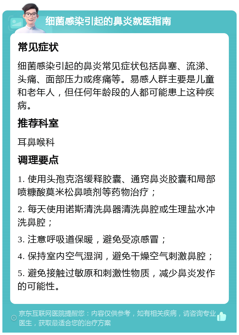 细菌感染引起的鼻炎就医指南 常见症状 细菌感染引起的鼻炎常见症状包括鼻塞、流涕、头痛、面部压力或疼痛等。易感人群主要是儿童和老年人，但任何年龄段的人都可能患上这种疾病。 推荐科室 耳鼻喉科 调理要点 1. 使用头孢克洛缓释胶囊、通窍鼻炎胶囊和局部喷糠酸莫米松鼻喷剂等药物治疗； 2. 每天使用诺斯清洗鼻器清洗鼻腔或生理盐水冲洗鼻腔； 3. 注意呼吸道保暖，避免受凉感冒； 4. 保持室内空气湿润，避免干燥空气刺激鼻腔； 5. 避免接触过敏原和刺激性物质，减少鼻炎发作的可能性。