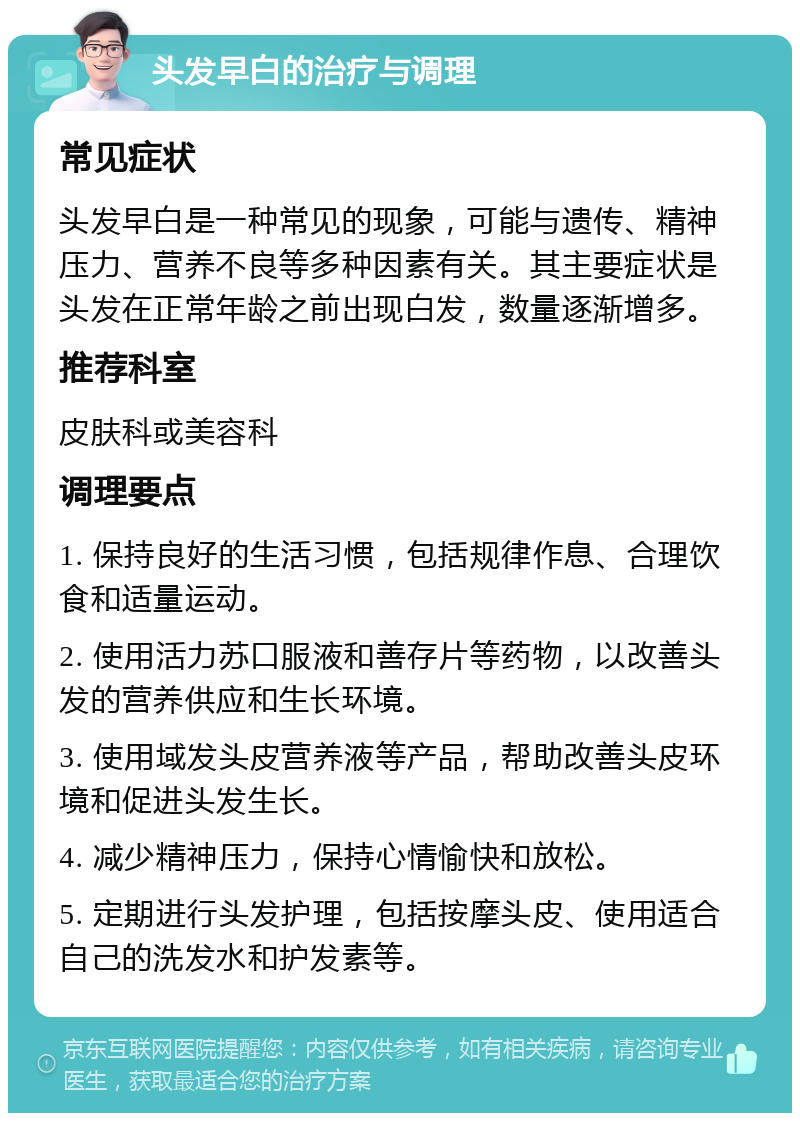 头发早白的治疗与调理 常见症状 头发早白是一种常见的现象，可能与遗传、精神压力、营养不良等多种因素有关。其主要症状是头发在正常年龄之前出现白发，数量逐渐增多。 推荐科室 皮肤科或美容科 调理要点 1. 保持良好的生活习惯，包括规律作息、合理饮食和适量运动。 2. 使用活力苏口服液和善存片等药物，以改善头发的营养供应和生长环境。 3. 使用域发头皮营养液等产品，帮助改善头皮环境和促进头发生长。 4. 减少精神压力，保持心情愉快和放松。 5. 定期进行头发护理，包括按摩头皮、使用适合自己的洗发水和护发素等。