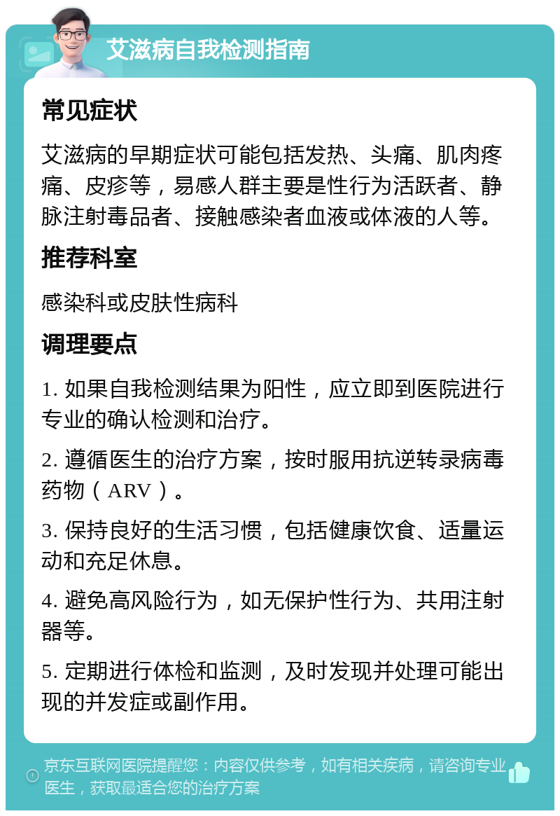 艾滋病自我检测指南 常见症状 艾滋病的早期症状可能包括发热、头痛、肌肉疼痛、皮疹等，易感人群主要是性行为活跃者、静脉注射毒品者、接触感染者血液或体液的人等。 推荐科室 感染科或皮肤性病科 调理要点 1. 如果自我检测结果为阳性，应立即到医院进行专业的确认检测和治疗。 2. 遵循医生的治疗方案，按时服用抗逆转录病毒药物（ARV）。 3. 保持良好的生活习惯，包括健康饮食、适量运动和充足休息。 4. 避免高风险行为，如无保护性行为、共用注射器等。 5. 定期进行体检和监测，及时发现并处理可能出现的并发症或副作用。