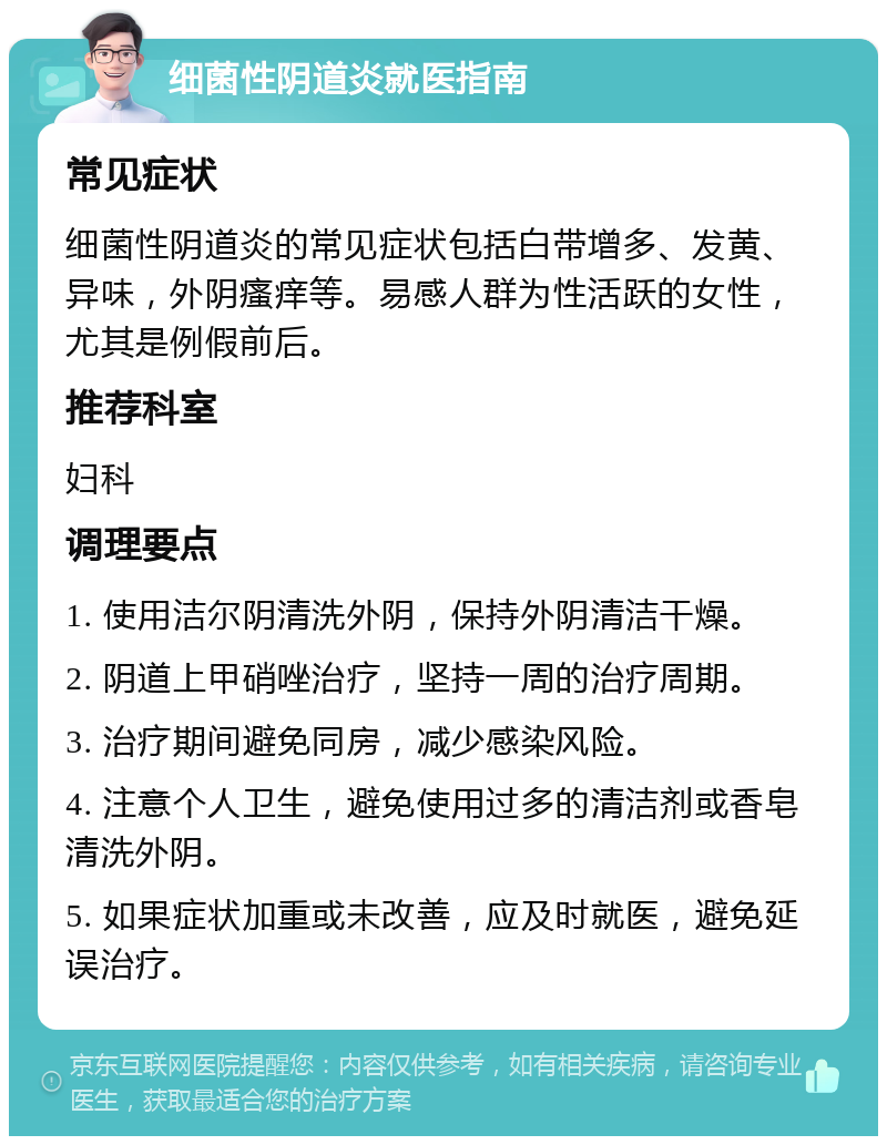 细菌性阴道炎就医指南 常见症状 细菌性阴道炎的常见症状包括白带增多、发黄、异味，外阴瘙痒等。易感人群为性活跃的女性，尤其是例假前后。 推荐科室 妇科 调理要点 1. 使用洁尔阴清洗外阴，保持外阴清洁干燥。 2. 阴道上甲硝唑治疗，坚持一周的治疗周期。 3. 治疗期间避免同房，减少感染风险。 4. 注意个人卫生，避免使用过多的清洁剂或香皂清洗外阴。 5. 如果症状加重或未改善，应及时就医，避免延误治疗。