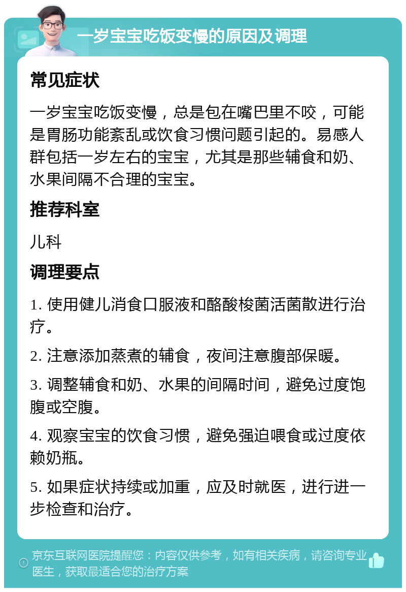 一岁宝宝吃饭变慢的原因及调理 常见症状 一岁宝宝吃饭变慢，总是包在嘴巴里不咬，可能是胃肠功能紊乱或饮食习惯问题引起的。易感人群包括一岁左右的宝宝，尤其是那些辅食和奶、水果间隔不合理的宝宝。 推荐科室 儿科 调理要点 1. 使用健儿消食口服液和酪酸梭菌活菌散进行治疗。 2. 注意添加蒸煮的辅食，夜间注意腹部保暖。 3. 调整辅食和奶、水果的间隔时间，避免过度饱腹或空腹。 4. 观察宝宝的饮食习惯，避免强迫喂食或过度依赖奶瓶。 5. 如果症状持续或加重，应及时就医，进行进一步检查和治疗。