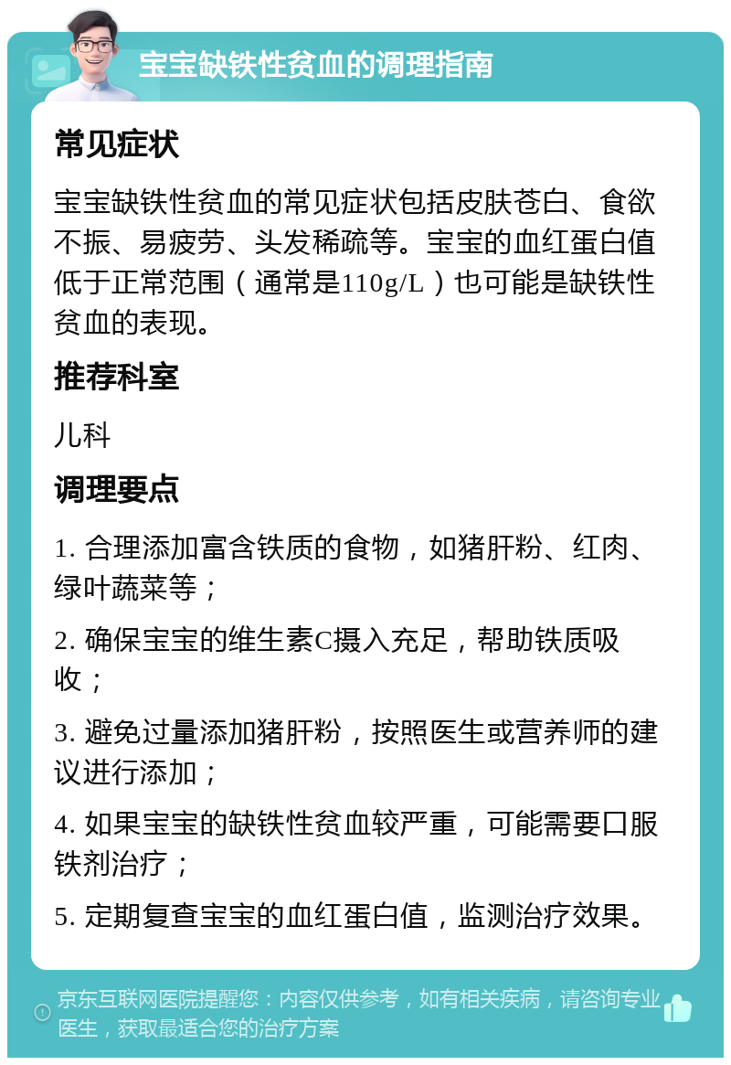 宝宝缺铁性贫血的调理指南 常见症状 宝宝缺铁性贫血的常见症状包括皮肤苍白、食欲不振、易疲劳、头发稀疏等。宝宝的血红蛋白值低于正常范围（通常是110g/L）也可能是缺铁性贫血的表现。 推荐科室 儿科 调理要点 1. 合理添加富含铁质的食物，如猪肝粉、红肉、绿叶蔬菜等； 2. 确保宝宝的维生素C摄入充足，帮助铁质吸收； 3. 避免过量添加猪肝粉，按照医生或营养师的建议进行添加； 4. 如果宝宝的缺铁性贫血较严重，可能需要口服铁剂治疗； 5. 定期复查宝宝的血红蛋白值，监测治疗效果。