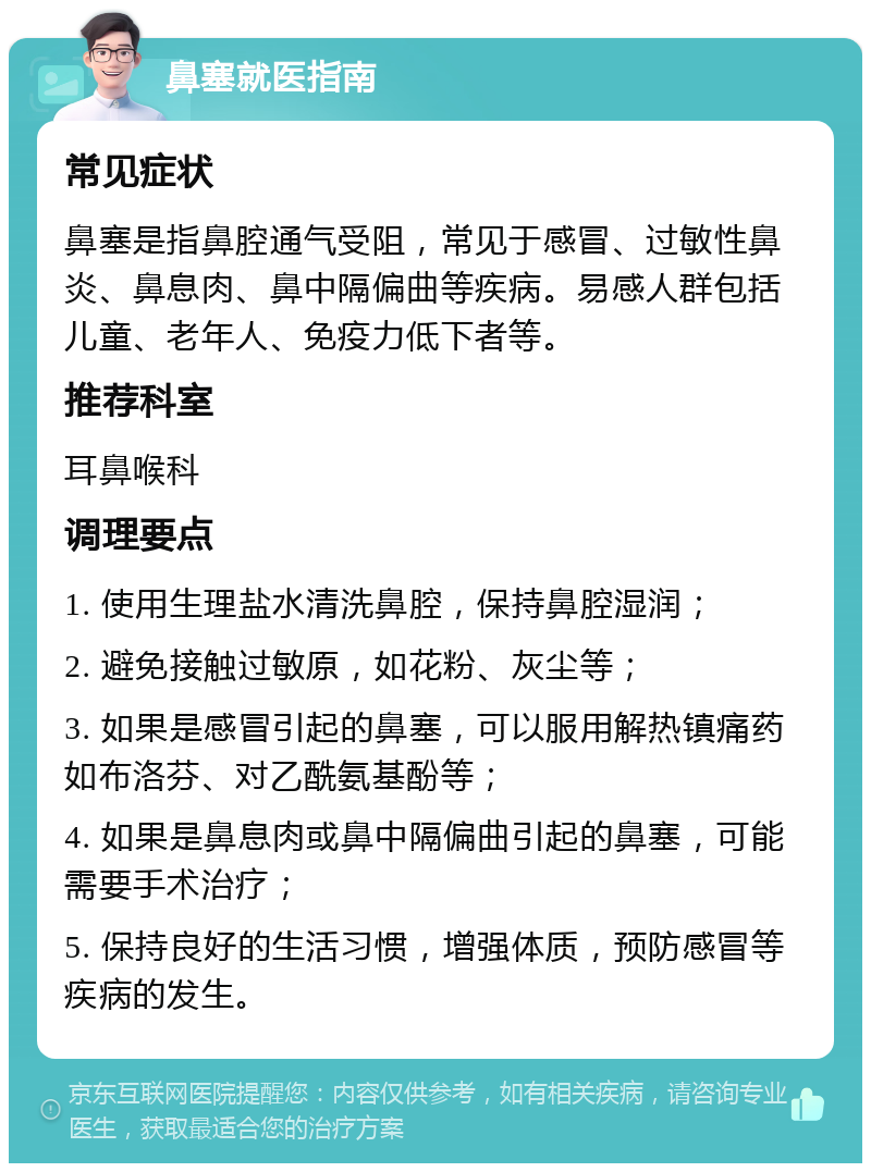 鼻塞就医指南 常见症状 鼻塞是指鼻腔通气受阻，常见于感冒、过敏性鼻炎、鼻息肉、鼻中隔偏曲等疾病。易感人群包括儿童、老年人、免疫力低下者等。 推荐科室 耳鼻喉科 调理要点 1. 使用生理盐水清洗鼻腔，保持鼻腔湿润； 2. 避免接触过敏原，如花粉、灰尘等； 3. 如果是感冒引起的鼻塞，可以服用解热镇痛药如布洛芬、对乙酰氨基酚等； 4. 如果是鼻息肉或鼻中隔偏曲引起的鼻塞，可能需要手术治疗； 5. 保持良好的生活习惯，增强体质，预防感冒等疾病的发生。