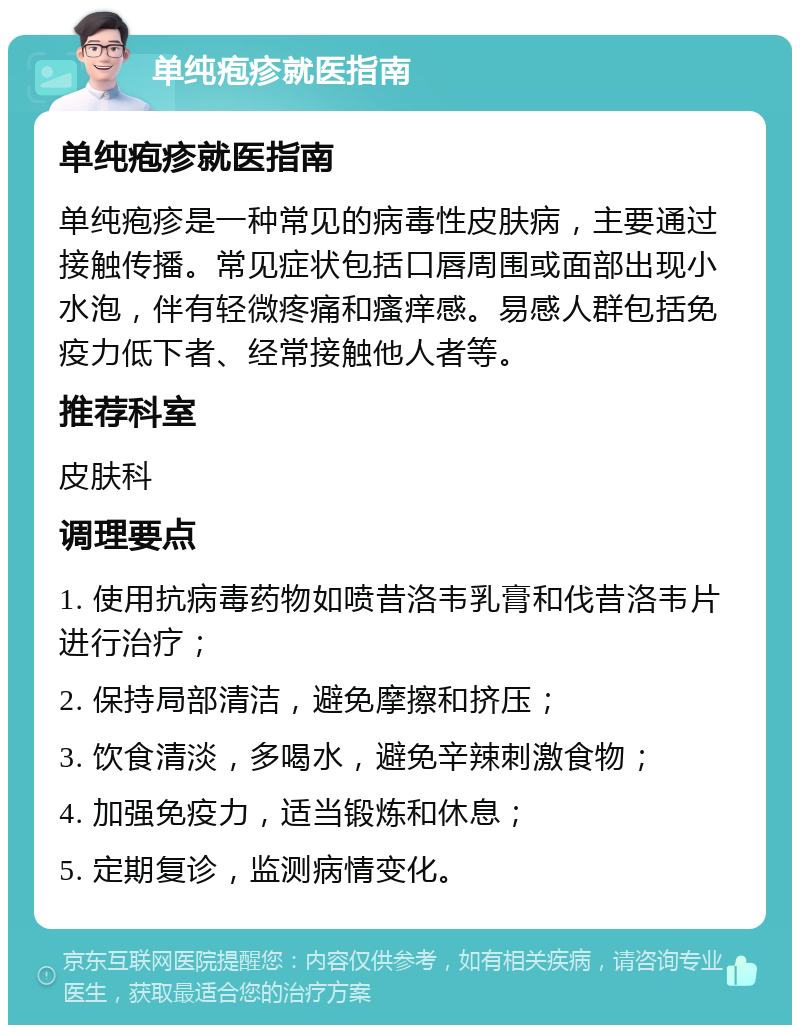 单纯疱疹就医指南 单纯疱疹就医指南 单纯疱疹是一种常见的病毒性皮肤病，主要通过接触传播。常见症状包括口唇周围或面部出现小水泡，伴有轻微疼痛和瘙痒感。易感人群包括免疫力低下者、经常接触他人者等。 推荐科室 皮肤科 调理要点 1. 使用抗病毒药物如喷昔洛韦乳膏和伐昔洛韦片进行治疗； 2. 保持局部清洁，避免摩擦和挤压； 3. 饮食清淡，多喝水，避免辛辣刺激食物； 4. 加强免疫力，适当锻炼和休息； 5. 定期复诊，监测病情变化。